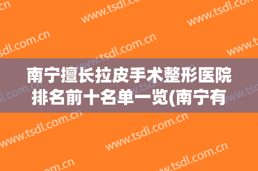 南宁擅长拉皮手术整形医院排名前十名单一览(南宁有几个整形医院)