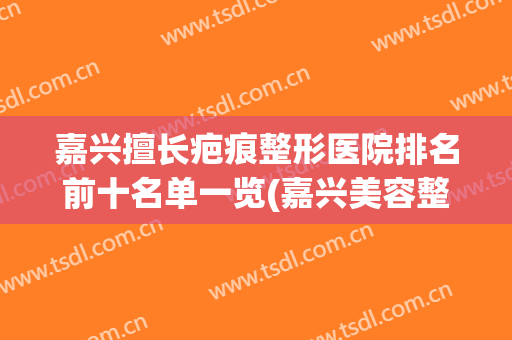 嘉兴擅长疤痕整形医院排名前十名单一览(嘉兴美容整形医院排名)