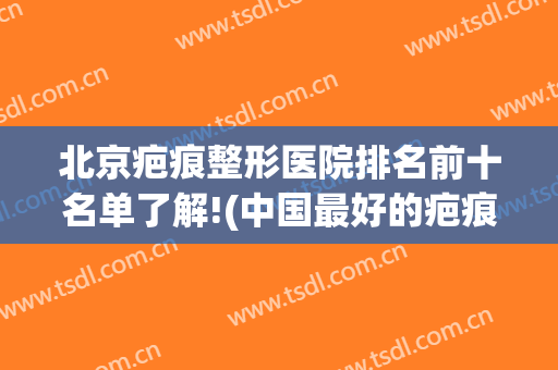 北京疤痕整形医院排名前十名单了解!(中国最好的疤痕整形公立医院)