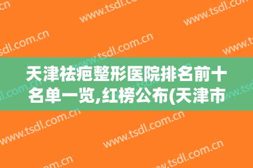 天津祛疤整形医院排名前十名单一览,红榜公布(天津市祛疤最好的医院)