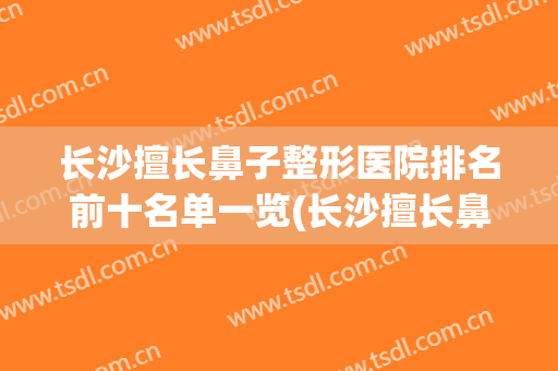 长沙擅长鼻子整形医院排名前十名单一览(长沙擅长鼻子整形医院排名前十名单一览图片)