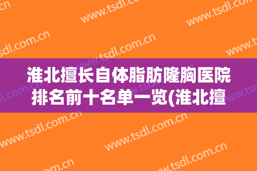 淮北擅长自体脂肪隆胸医院排名前十名单一览(淮北擅长自体脂肪隆胸医院排名前十名单一览图)