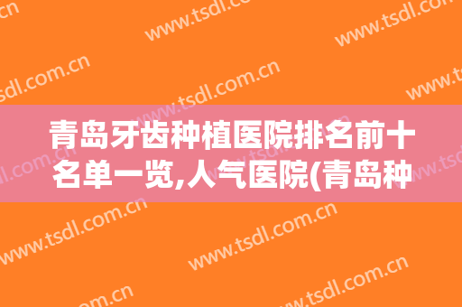 青岛牙齿种植医院排名前十名单一览,人气医院(青岛种植牙医院哪家好)