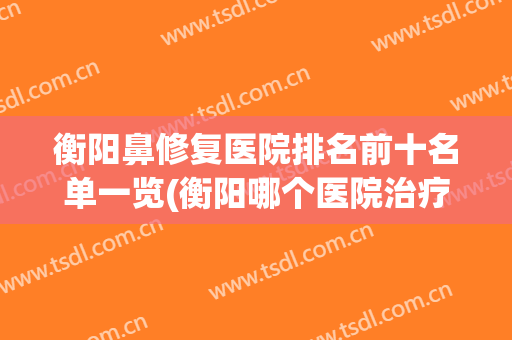 衡阳鼻修复医院排名前十名单一览(衡阳哪个医院治疗鼻炎最好)