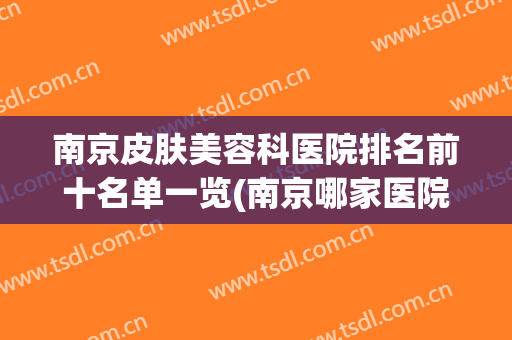 南京皮肤美容科医院排名前十名单一览(南京哪家医院皮肤整形方面比较好)
