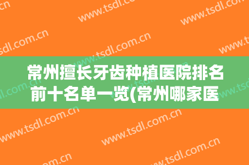 常州擅长牙齿种植医院排名前十名单一览(常州哪家医院种植牙齿比较好)