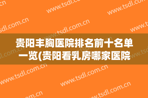 贵阳丰胸医院排名前十名单一览(贵阳看乳房哪家医院好)