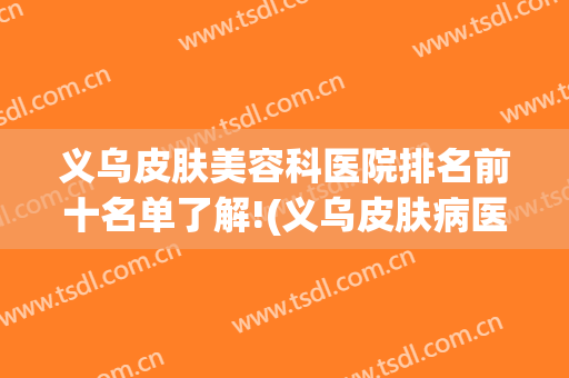 义乌皮肤美容科医院排名前十名单了解!(义乌皮肤病医院美容科)