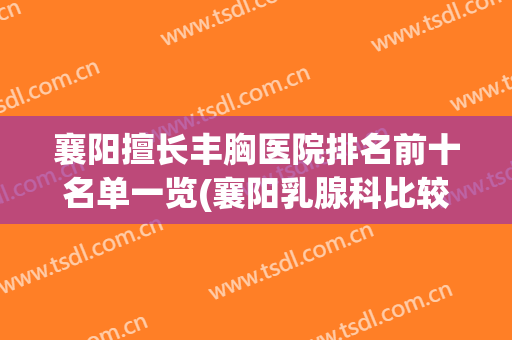 襄阳擅长丰胸医院排名前十名单一览(襄阳乳腺科比较好的医院)