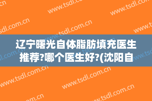 辽宁曙光自体脂肪填充医生推荐?哪个医生好?(沈阳自体脂肪填充哪个医生好)