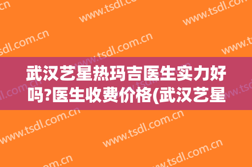 武汉艺星热玛吉医生实力好吗?医生收费价格(武汉艺星热玛吉是真的吗)