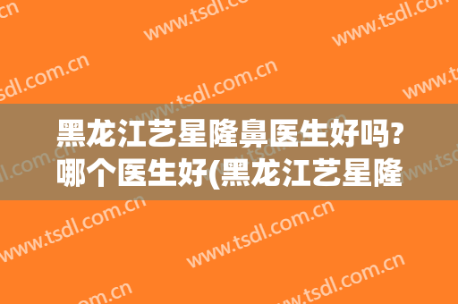 黑龙江艺星隆鼻医生好吗?哪个医生好(黑龙江艺星隆鼻医生好吗?哪个医生好看)