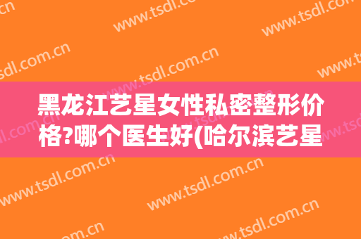 黑龙江艺星女性私密整形价格?哪个医生好(哈尔滨艺星美容整形)