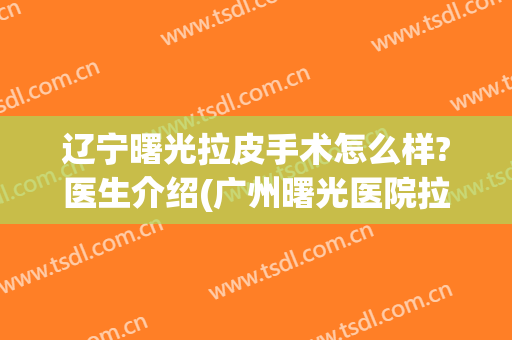 辽宁曙光拉皮手术怎么样?医生介绍(广州曙光医院拉皮手术)