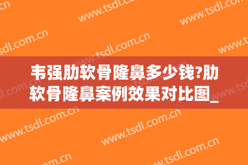 韦强肋软骨隆鼻多少钱?肋软骨隆鼻案例效果对比图_广西医科大学第一附属医院