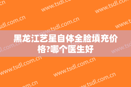 黑龙江艺星自体全脸填充价格?哪个医生好