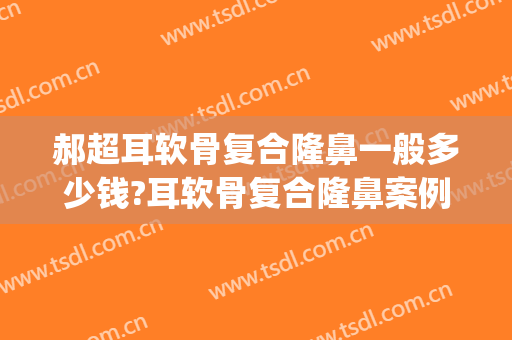 郝超耳软骨复合隆鼻一般多少钱?耳软骨复合隆鼻案例效果对比图_南京市第一医院