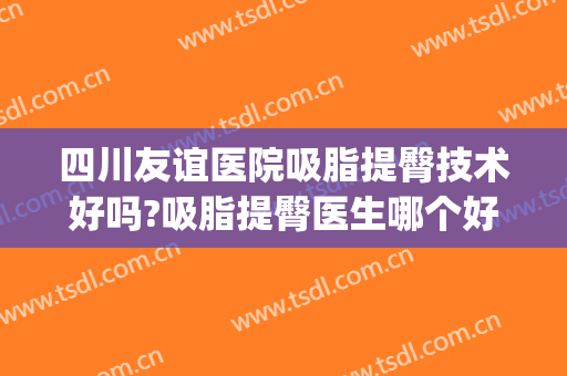 四川友谊医院吸脂提臀技术好吗?吸脂提臀医生哪个好(成都哪家医院做大腿吸脂最好)