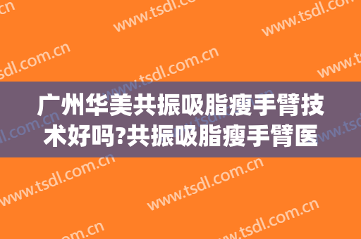 广州华美共振吸脂瘦手臂技术好吗?共振吸脂瘦手臂医生有谁(广州华美吸脂怎么样)