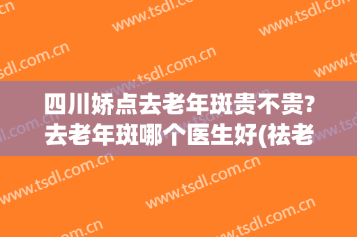 四川娇点去老年斑贵不贵?去老年斑哪个医生好(祛老年斑口碑最好十大排名)