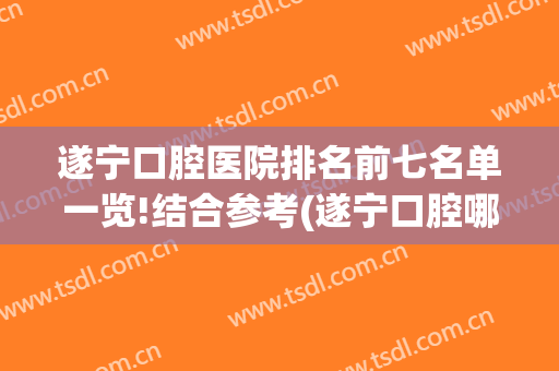 遂宁口腔医院排名前七名单一览!结合参考(遂宁口腔哪家医院好)