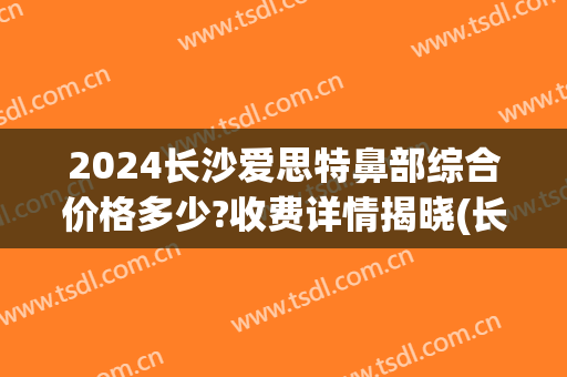 2024长沙爱思特鼻部综合价格多少?收费详情揭晓(长沙整鼻子多少钱爱思特)