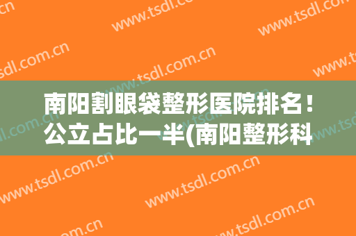 南阳割眼袋整形医院排名！公立占比一半(南阳整形科医院排名)
