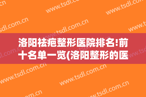 洛阳祛疤整形医院排名!前十名单一览(洛阳整形的医院哪家好)