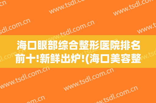 海口眼部综合整形医院排名前十!新鲜出炉!(海口美容整形医院哪个好)