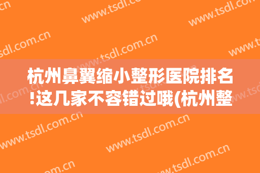 杭州鼻翼缩小整形医院排名!这几家不容错过哦(杭州整形医院做鼻子怎么样)