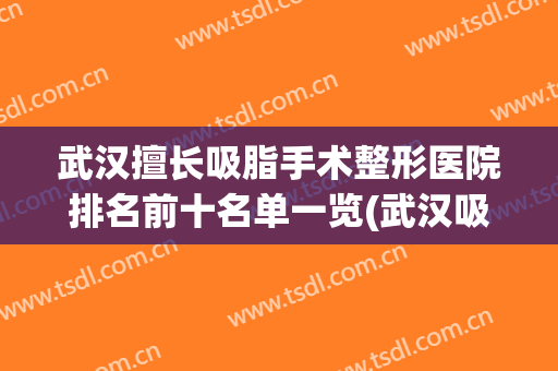 武汉擅长吸脂手术整形医院排名前十名单一览(武汉吸脂整形哪家医院好)