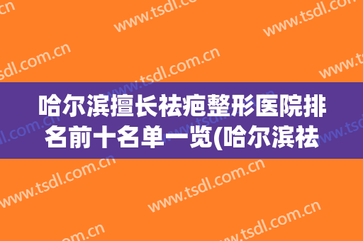 哈尔滨擅长祛疤整形医院排名前十名单一览(哈尔滨祛除疤痕专科医院)