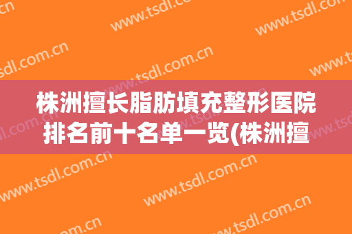 株洲擅长脂肪填充整形医院排名前十名单一览(株洲擅长脂肪填充整形医院排名前十名单一览表)