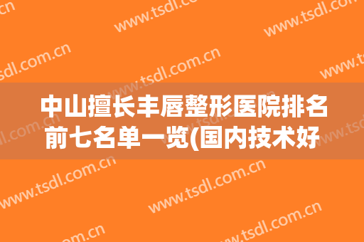 中山擅长丰唇整形医院排名前七名单一览(国内技术好的唇部整形医院)