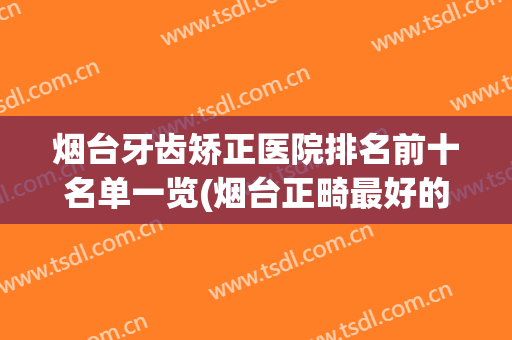 烟台牙齿矫正医院排名前十名单一览(烟台正畸最好的医院)