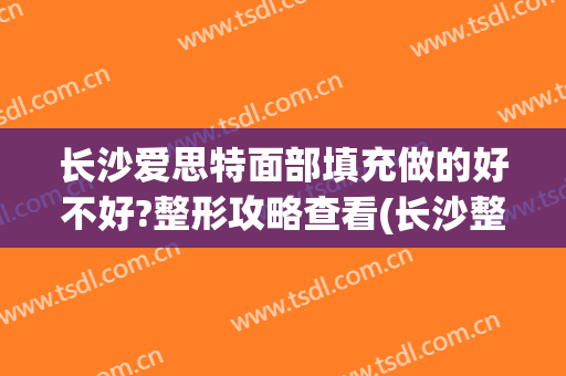 长沙爱思特面部填充做的好不好?整形攻略查看(长沙整形术爱思特)