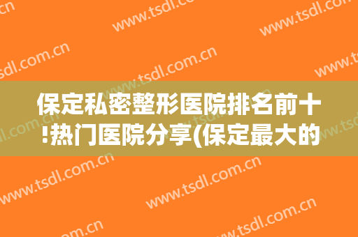 保定私密整形医院排名前十!热门医院分享(保定最大的整形医院)