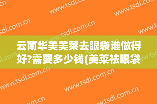 云南华美美莱去眼袋谁做得好?需要多少钱(美莱祛眼袋得花多少钱)