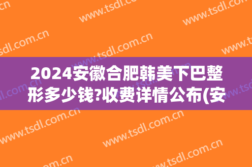 2024安徽合肥韩美下巴整形多少钱?收费详情公布(安徽合肥韩美整形医院整形价格)