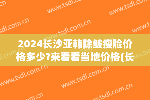 2024长沙亚韩除皱瘦脸价格多少?来看看当地价格(长沙亚韩整形价目表一览)