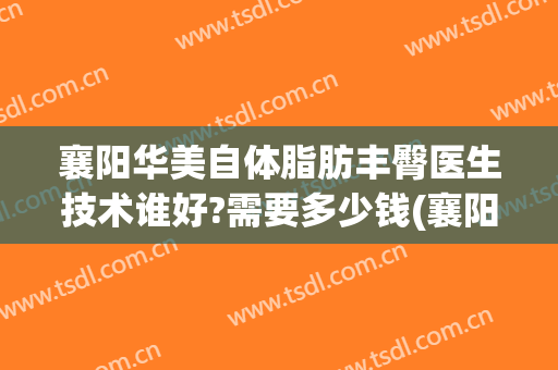 襄阳华美自体脂肪丰臀医生技术谁好?需要多少钱(襄阳华美医疗美容医院)