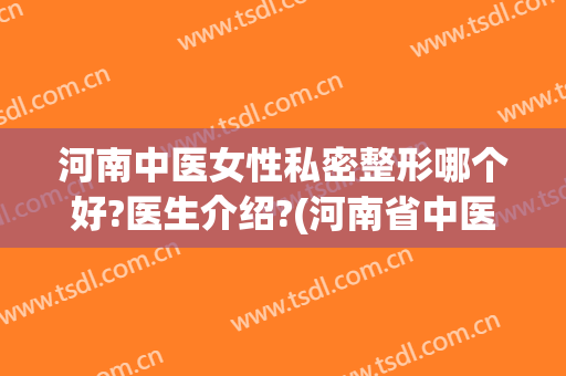 河南中医女性私密整形哪个好?医生介绍?(河南省中医院整形外科)