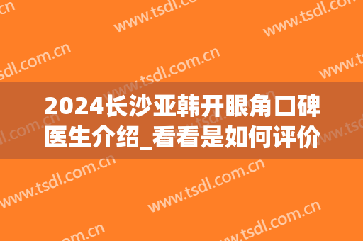2024长沙亚韩开眼角口碑医生介绍_看看是如何评价(长沙亚韩双眼皮医生)