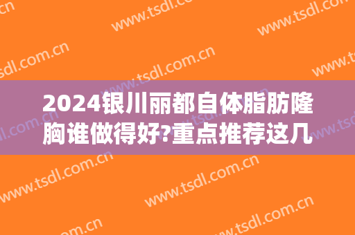 2024银川丽都自体脂肪隆胸谁做得好?重点推荐这几位(银川脂肪填充哪家做得好)