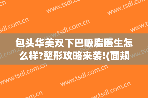 包头华美双下巴吸脂医生怎么样?整形攻略来袭!(面颊双下巴吸脂)