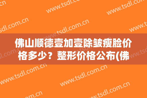 佛山顺德壹加壹除皱瘦脸价格多少？整形价格公布(佛山壹加医疗美容医院)