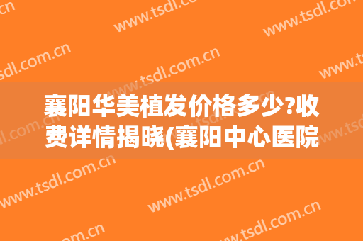 襄阳华美植发价格多少?收费详情揭晓(襄阳中心医院植发)