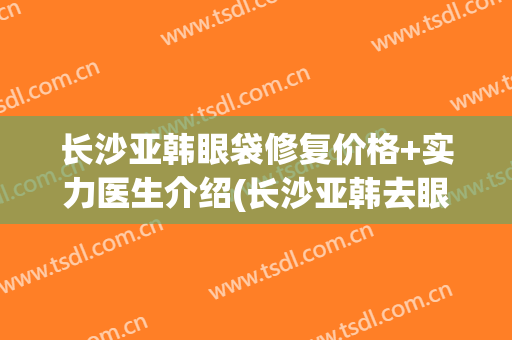 长沙亚韩眼袋修复价格+实力医生介绍(长沙亚韩去眼袋好不好)