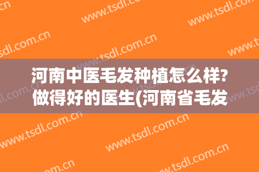 河南中医毛发种植怎么样?做得好的医生(河南省毛发移植研究院怎么样)