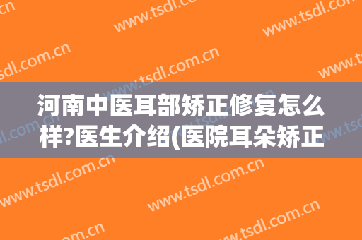 河南中医耳部矫正修复怎么样?医生介绍(医院耳朵矫正)